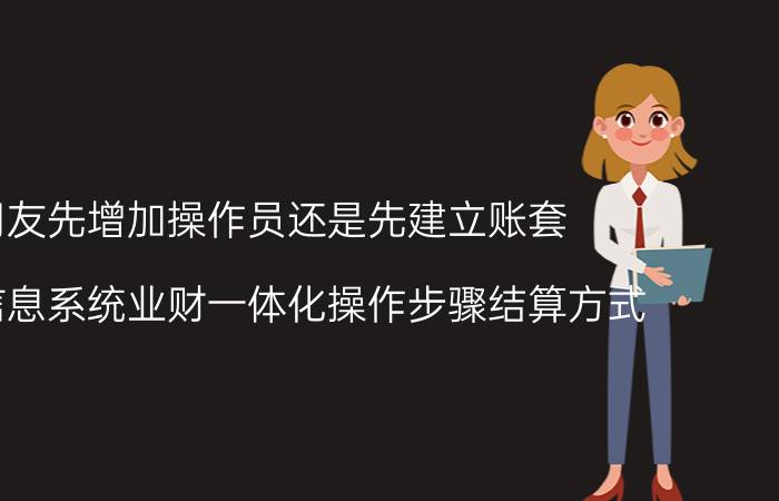 用友先增加操作员还是先建立账套 会计信息系统业财一体化操作步骤结算方式？